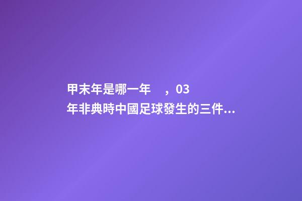 甲末年是哪一年，03年非典時中國足球發生的三件大事